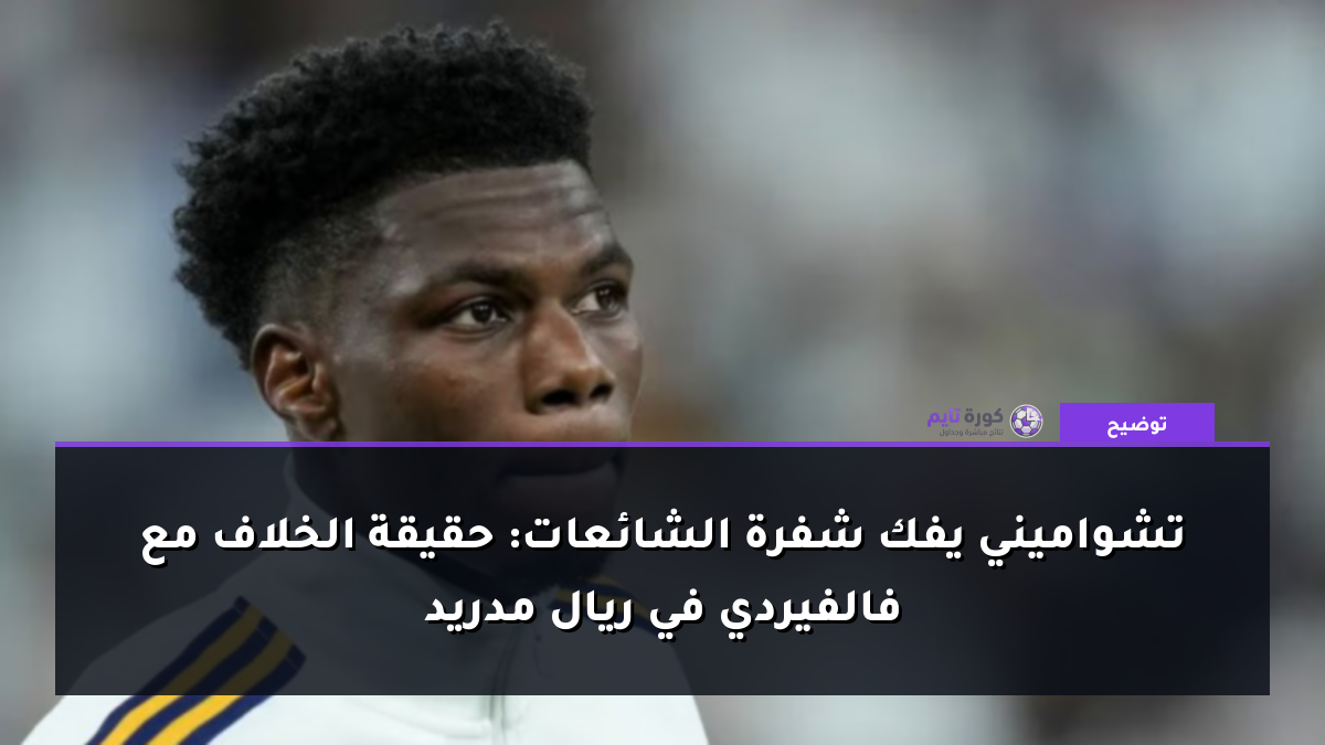 تشواميني يفك شفرة الشائعات: حقيقة الخلاف مع فالفيردي في ريال مدريد
