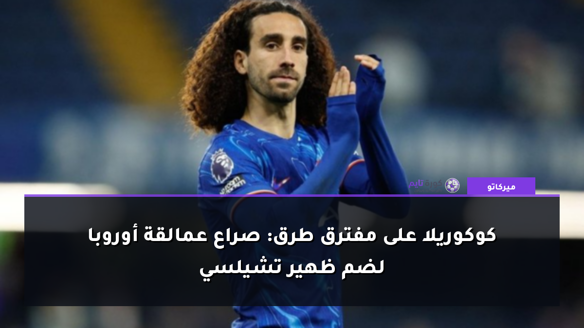 كوكوريلا على مفترق طرق: صراع عمالقة أوروبا لضم ظهير تشيلسي