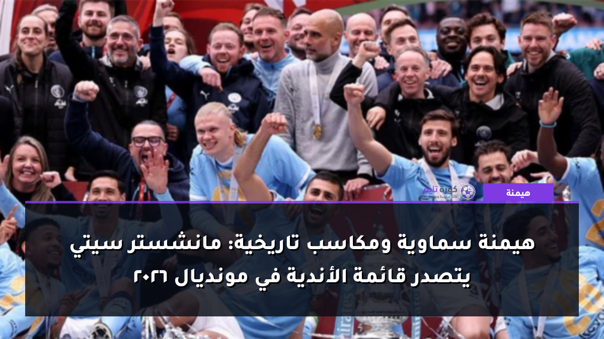 هيمنة سماوية ومكاسب تاريخية: مانشستر سيتي يتصدر قائمة الأندية في مونديال 2026