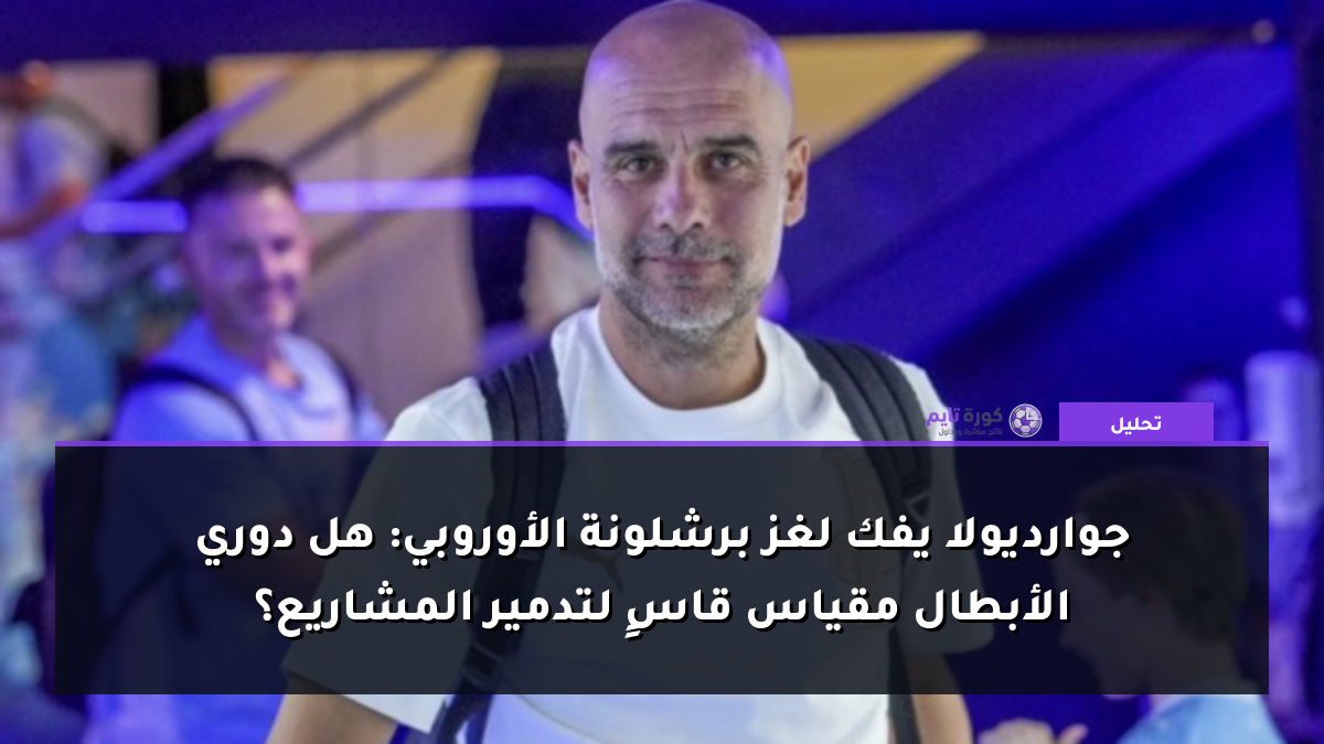 جوارديولا يفك لغز برشلونة الأوروبي: هل دوري الأبطال مقياس قاسٍ لتدمير المشاريع؟