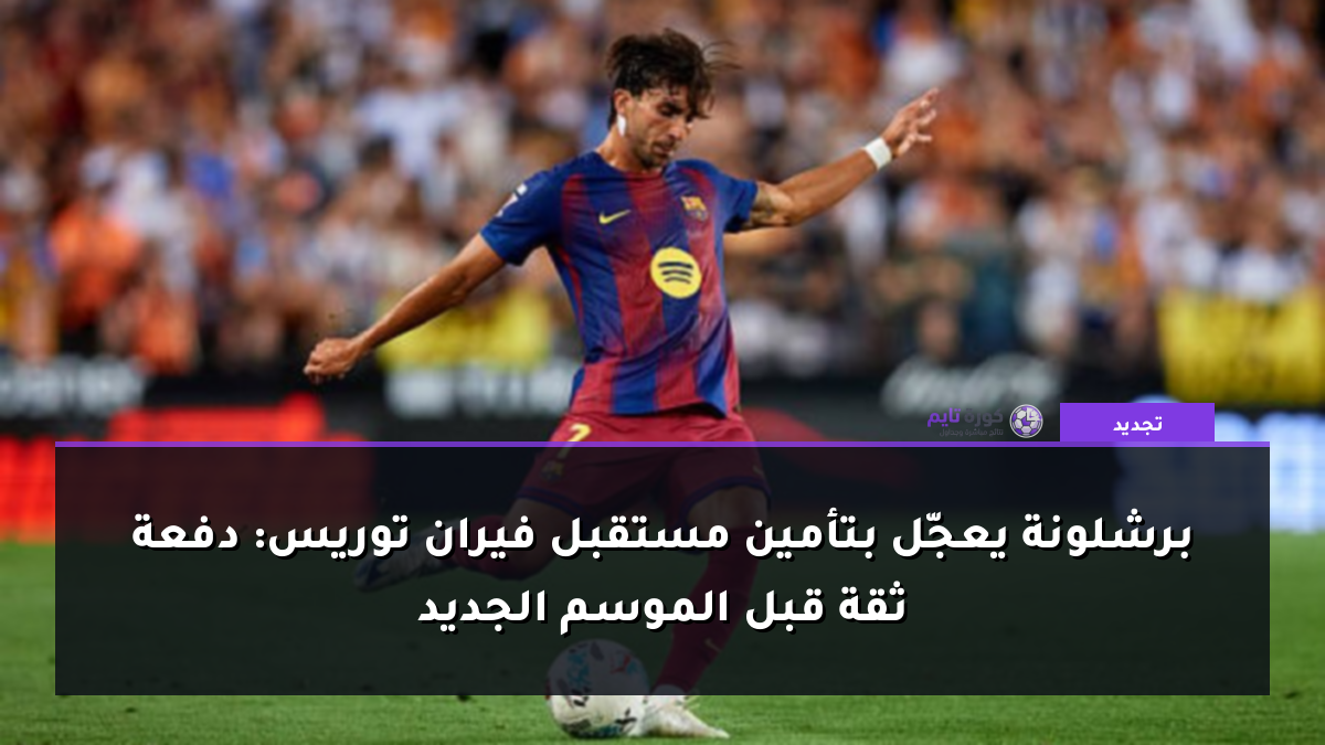 برشلونة يعجّل بتأمين مستقبل فيران توريس: دفعة ثقة قبل الموسم الجديد