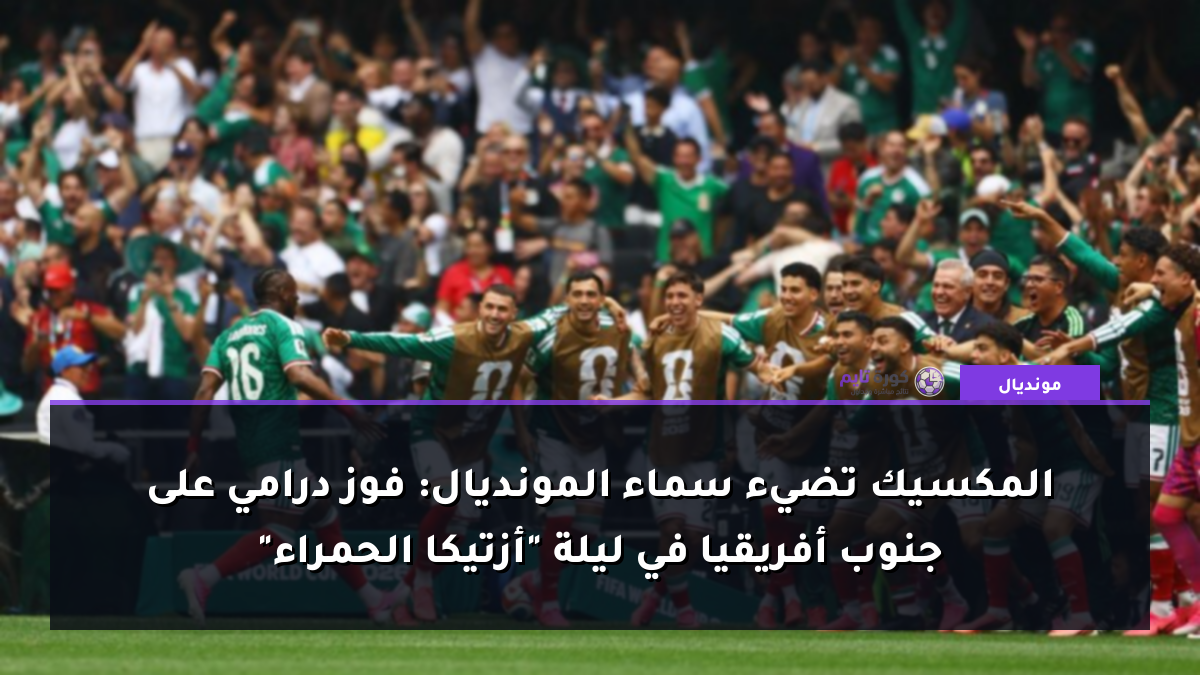 المكسيك تضيء سماء المونديال: فوز درامي على جنوب أفريقيا في ليلة "أزتيكا الحمراء"