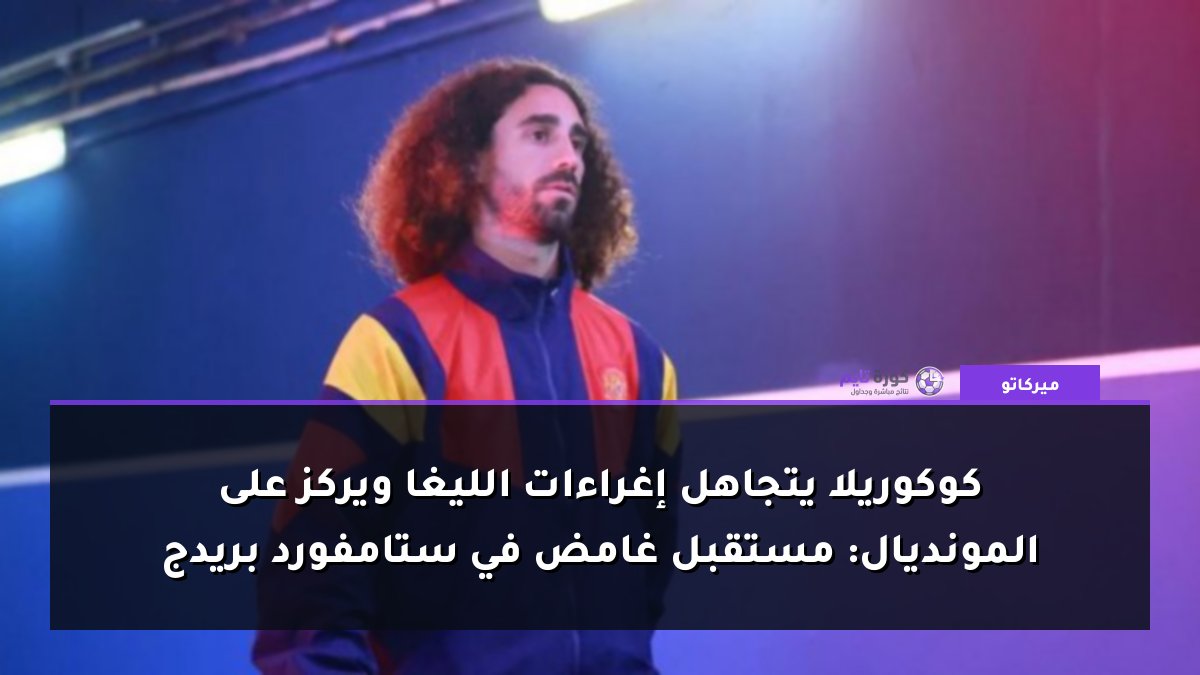 كوكوريلا يتجاهل إغراءات الليغا ويركز على المونديال: مستقبل غامض في ستامفورد بريدج