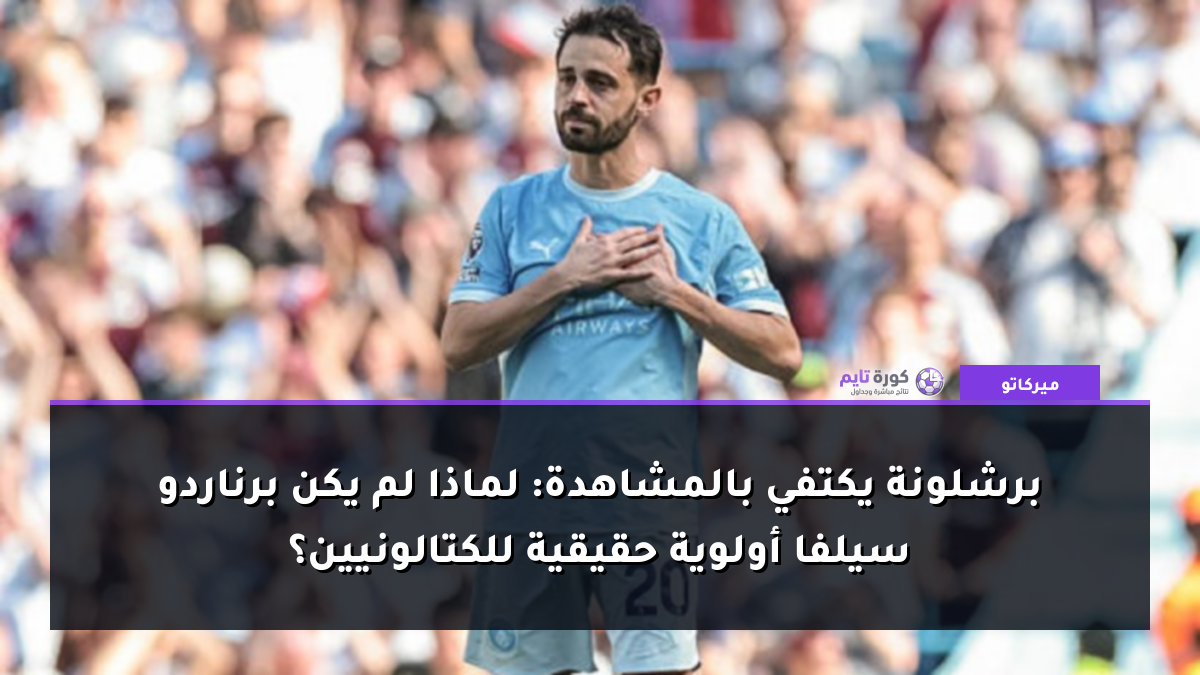 برشلونة يكتفي بالمشاهدة: لماذا لم يكن برناردو سيلفا أولوية حقيقية للكتالونيين؟