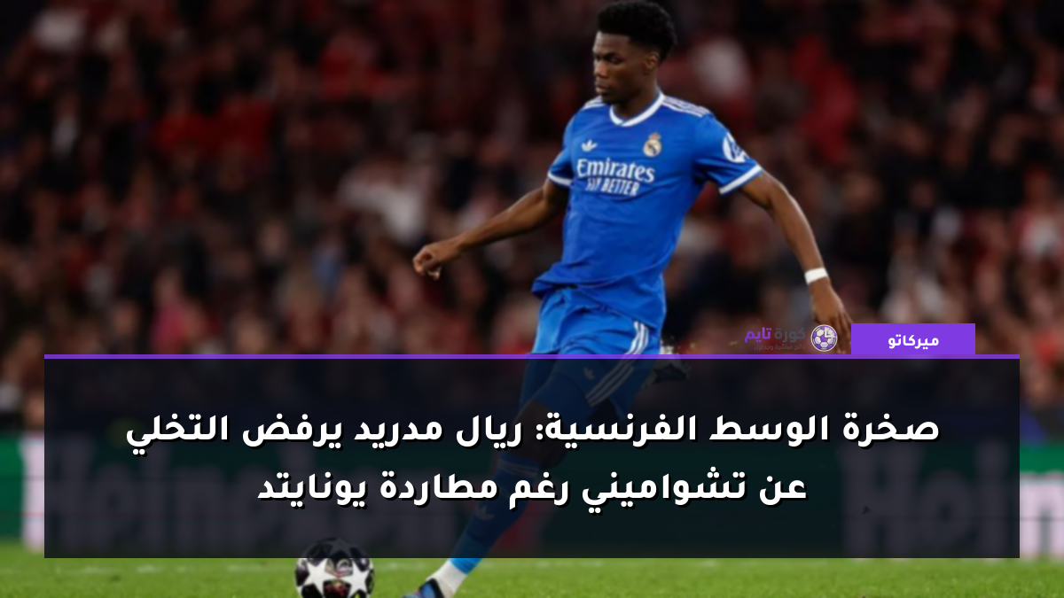 صخرة الوسط الفرنسية: ريال مدريد يرفض التخلي عن تشواميني رغم مطاردة يونايتد
