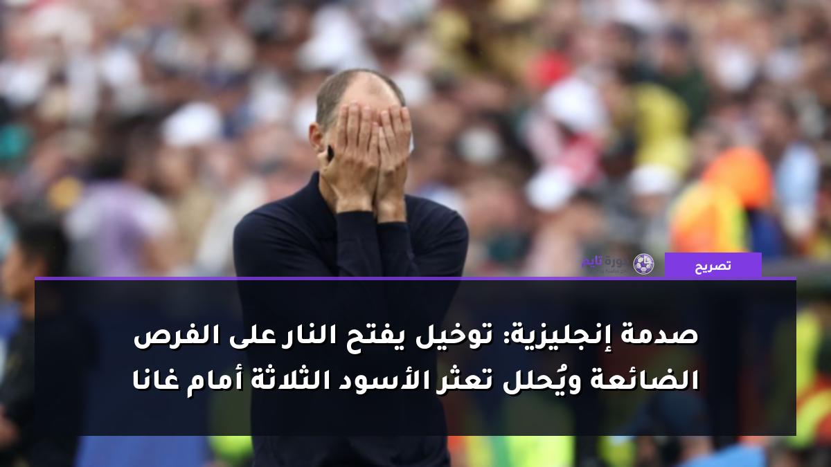 صدمة إنجليزية: توخيل يفتح النار على الفرص الضائعة ويُحلل تعثر الأسود الثلاثة أمام غانا