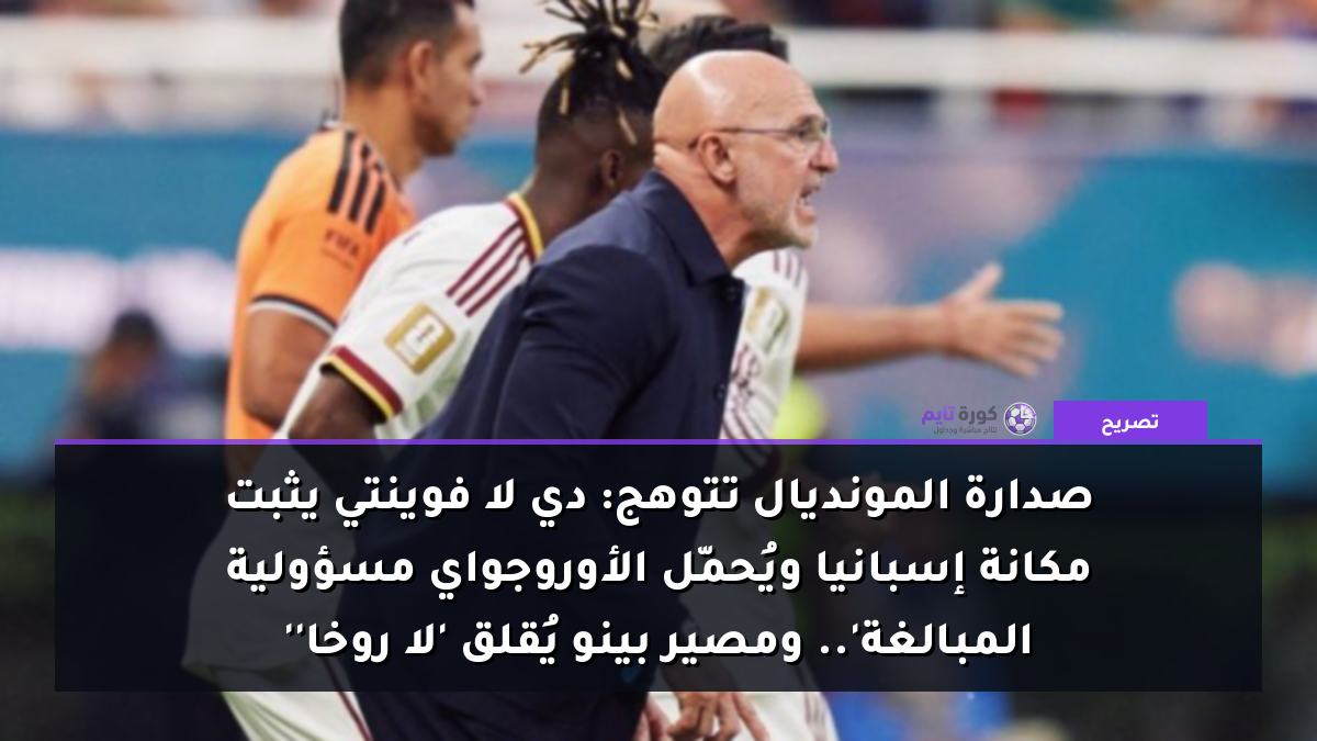صدارة المونديال تتوهج: دي لا فوينتي يثبت مكانة إسبانيا ويُحمّل الأوروجواي مسؤولية 'المبالغة'.. ومصير بينو يُقلق 'لا روخا'