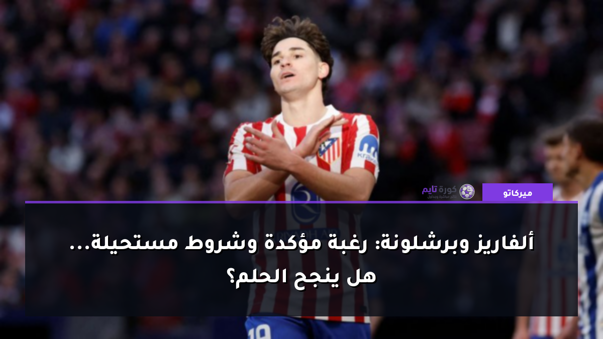 ألفاريز وبرشلونة: رغبة مؤكدة وشروط مستحيلة... هل ينجح الحلم؟