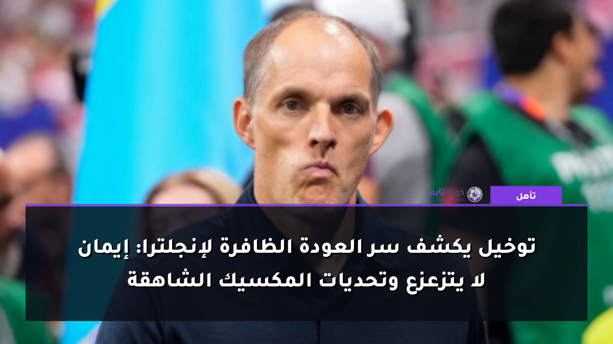 توخيل يكشف سر العودة الظافرة لإنجلترا: إيمان لا يتزعزع وتحديات المكسيك الشاهقة