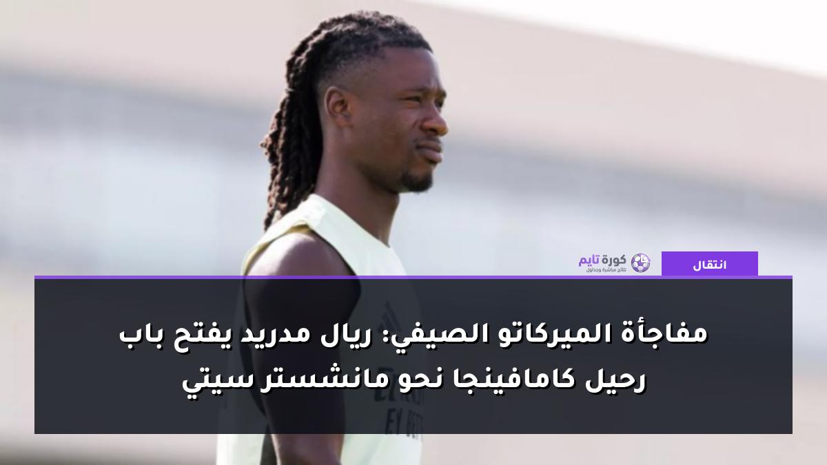 مفاجأة الميركاتو الصيفي: ريال مدريد يفتح باب رحيل كامافينجا نحو مانشستر سيتي