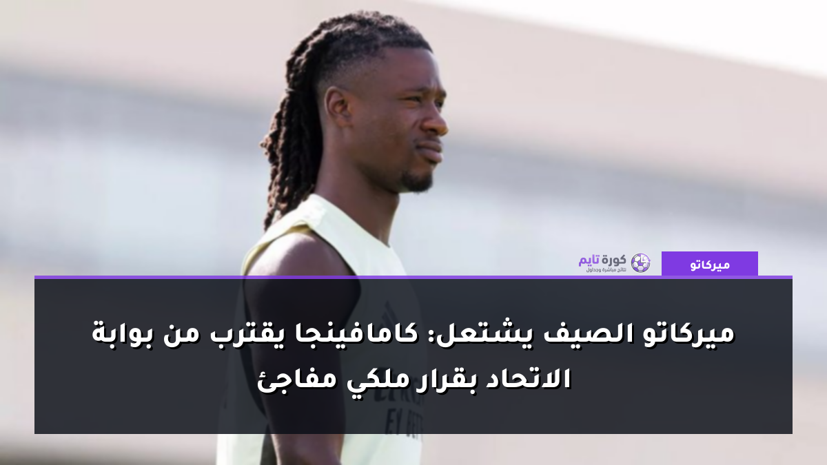 ميركاتو الصيف يشتعل: كامافينجا يقترب من بوابة الاتحاد بقرار ملكي مفاجئ