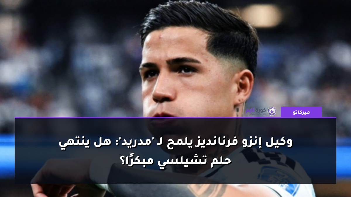 وكيل إنزو فرنانديز يلمح لـ 'مدريد': هل ينتهي حلم تشيلسي مبكرًا؟