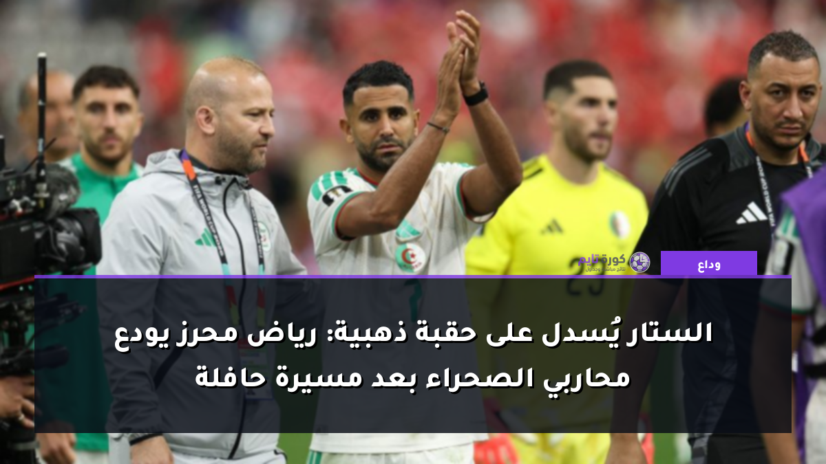 الستار يُسدل على حقبة ذهبية: رياض محرز يودع محاربي الصحراء بعد مسيرة حافلة