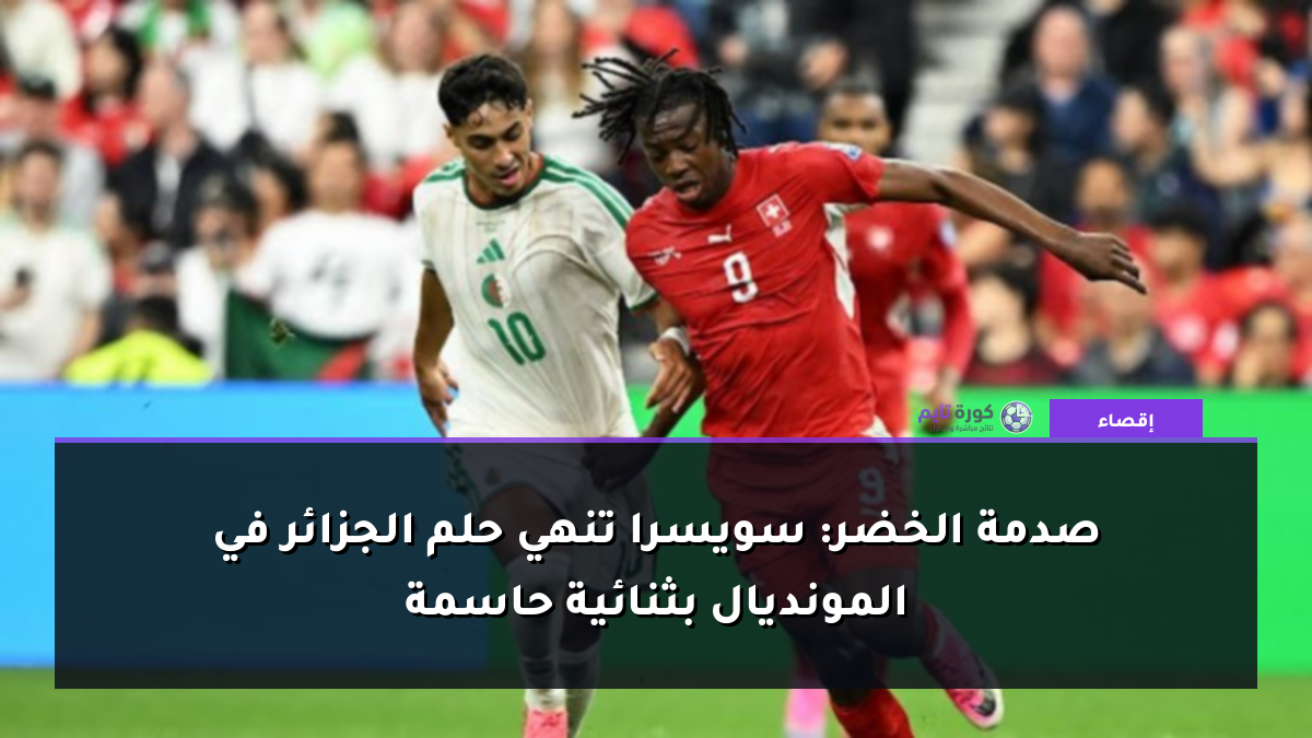 صدمة الخضر: سويسرا تنهي حلم الجزائر في المونديال بثنائية حاسمة