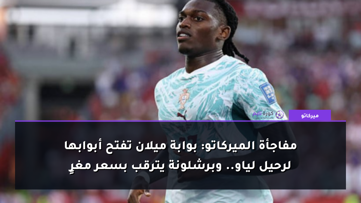 مفاجأة الميركاتو: بوابة ميلان تفتح أبوابها لرحيل لياو.. وبرشلونة يترقب بسعر مغرٍ