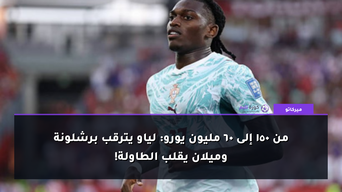 من 150 إلى 60 مليون يورو: لياو يترقب برشلونة وميلان يقلب الطاولة!