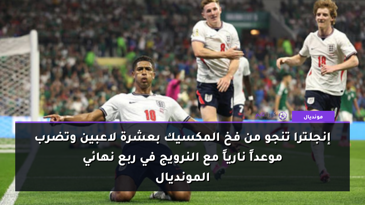 إنجلترا تنجو من فخ المكسيك بعشرة لاعبين وتضرب موعداً نارياً مع النرويج في ربع نهائي المونديال