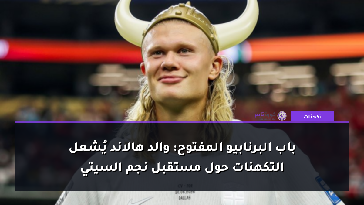 باب البرنابيو المفتوح: والد هالاند يُشعل التكهنات حول مستقبل نجم السيتي