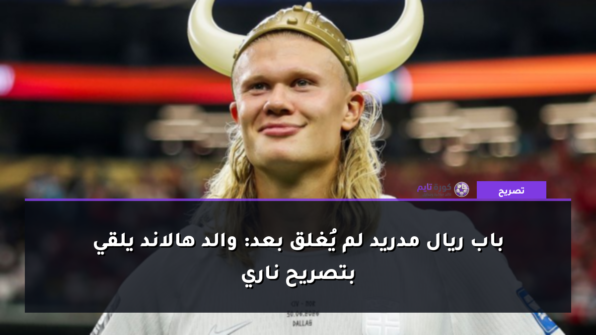 باب ريال مدريد لم يُغلق بعد: والد هالاند يلقي بتصريح ناري