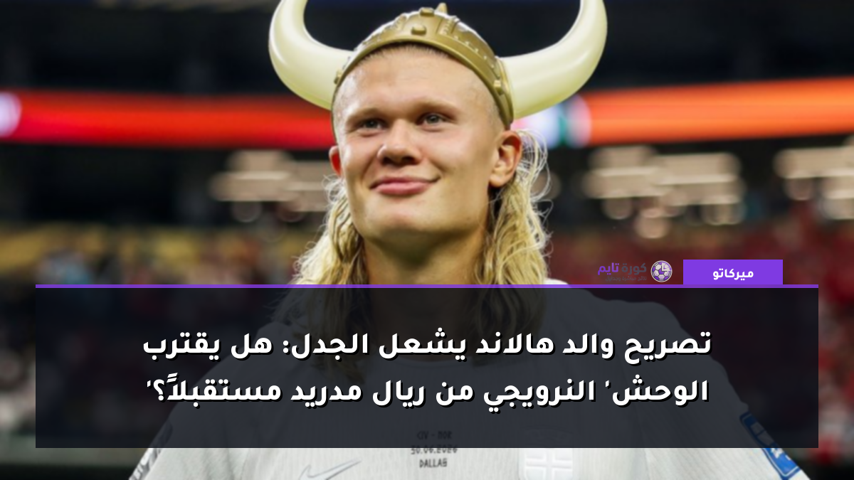 تصريح والد هالاند يشعل الجدل: هل يقترب 'الوحش' النرويجي من ريال مدريد مستقبلاً؟