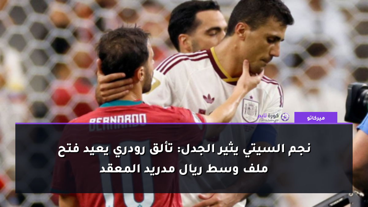 نجم السيتي يثير الجدل: تألق رودري يعيد فتح ملف وسط ريال مدريد المعقد